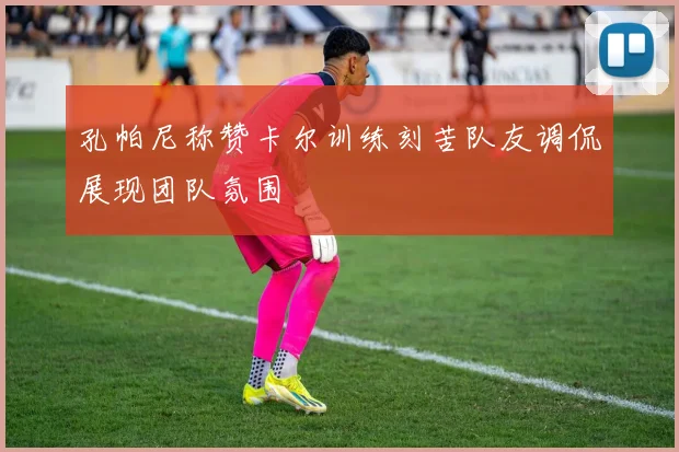 孔帕尼称赞卡尔训练刻苦队友调侃展现团队氛围