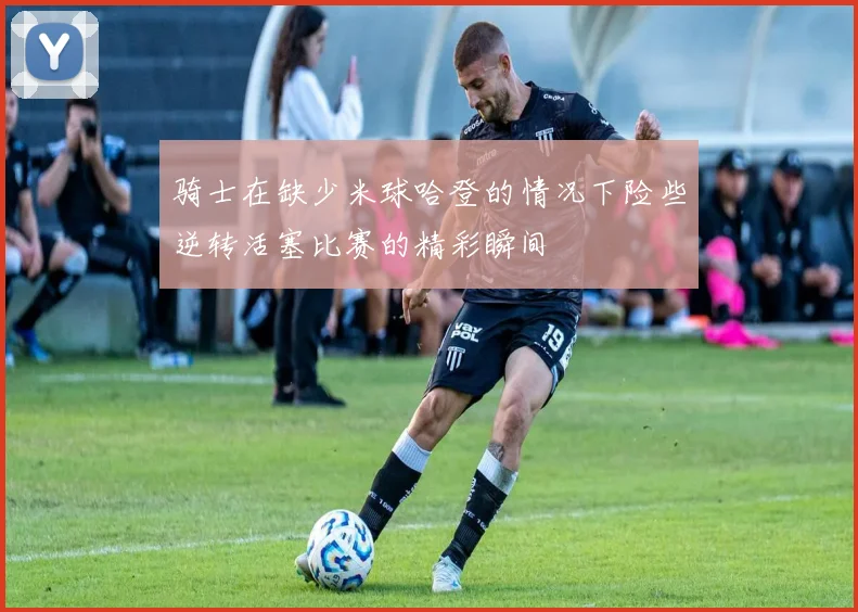 骑士在缺少米球哈登的情况下险些逆转活塞比赛的精彩瞬间