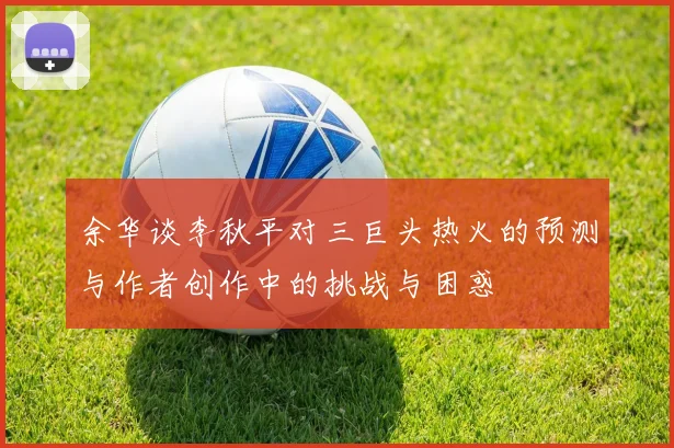 余华谈李秋平对三巨头热火的预测与作者创作中的挑战与困惑