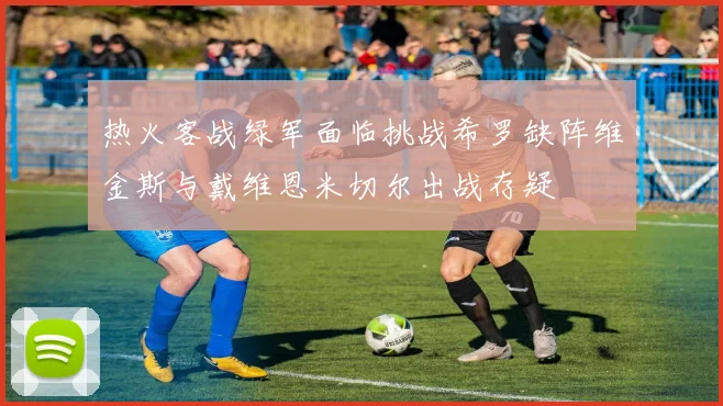 热火客战绿军面临挑战希罗缺阵维金斯与戴维恩米切尔出战存疑