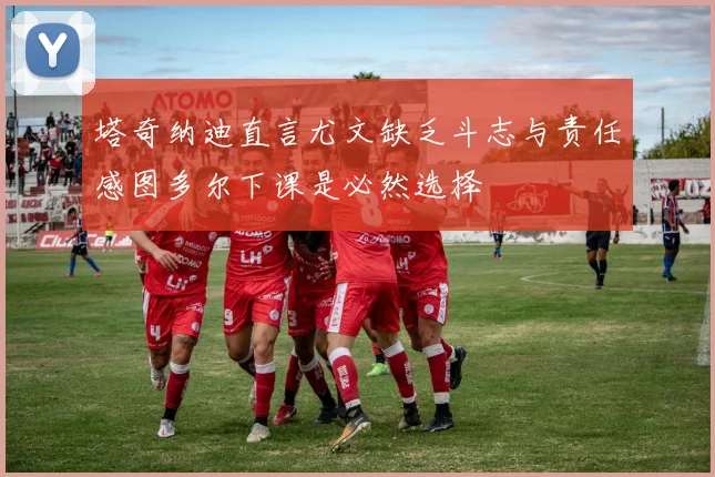 塔奇纳迪直言尤文缺乏斗志与责任感图多尔下课是必然选择