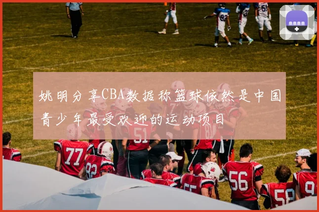 姚明分享CBA数据称篮球依然是中国青少年最受欢迎的运动项目