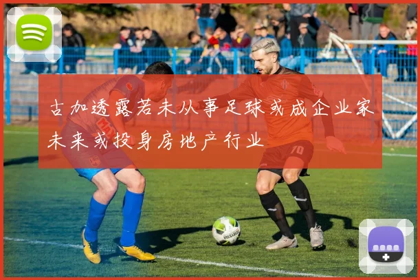古加透露若未从事足球或成企业家未来或投身房地产行业