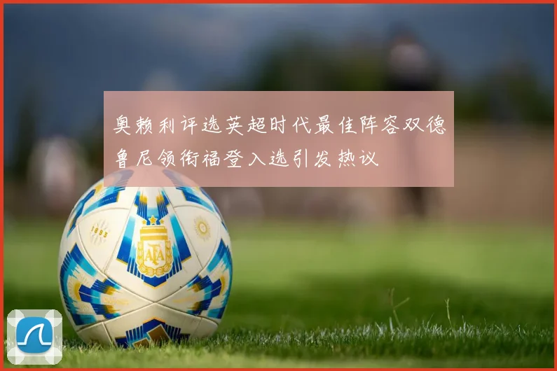 奥赖利评选英超时代最佳阵容双德鲁尼领衔福登入选引发热议