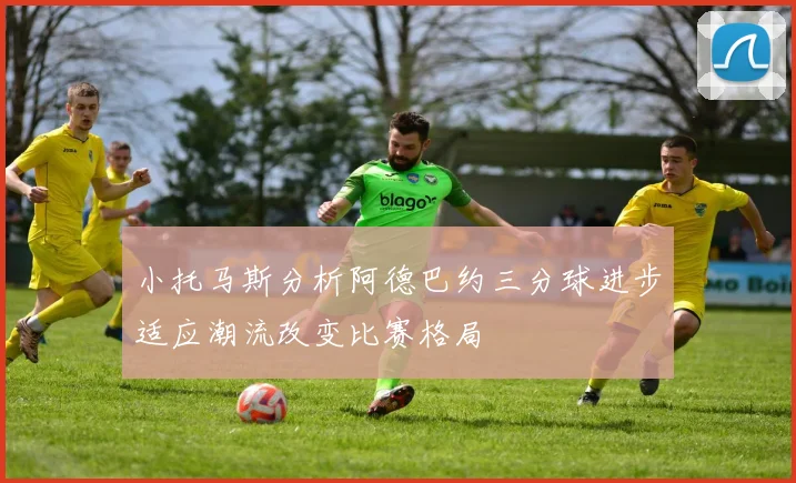 小托马斯分析阿德巴约三分球进步适应潮流改变比赛格局