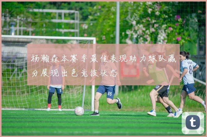 杨瀚森本赛季最佳表现助力球队赢分展现出色竞技状态