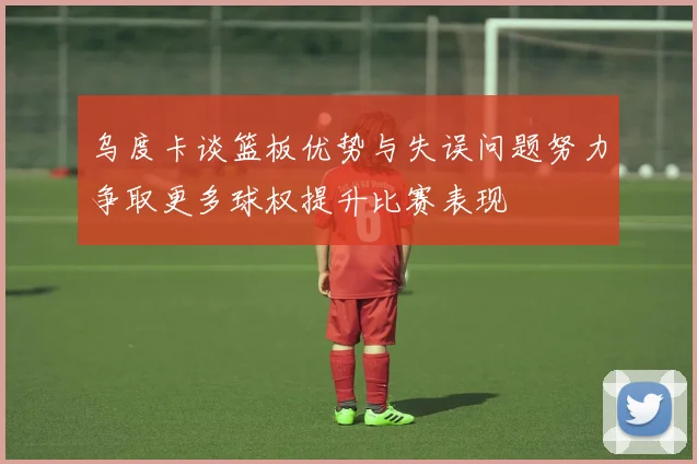 乌度卡谈篮板优势与失误问题努力争取更多球权提升比赛表现
