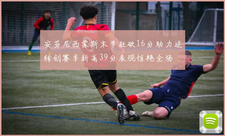 安芬尼西蒙斯末节狂砍16分助力逆转创赛季新高39分表现惊艳全场