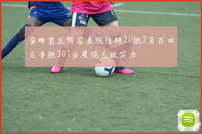 黄蜂首发阵容表现惊艳20胜2负百回合净胜307分展现无敌实力