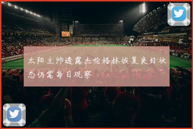 太阳主帅透露杰伦格林恢复良好状态仍需每日观察