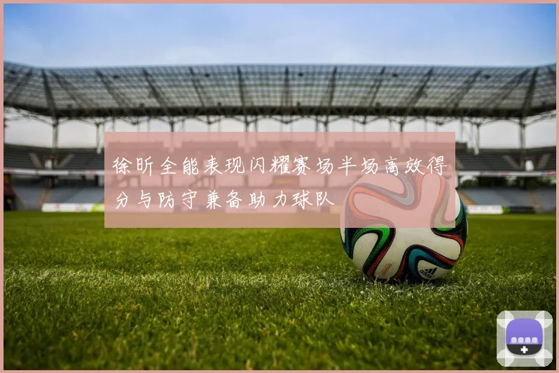 徐昕全能表现闪耀赛场半场高效得分与防守兼备助力球队