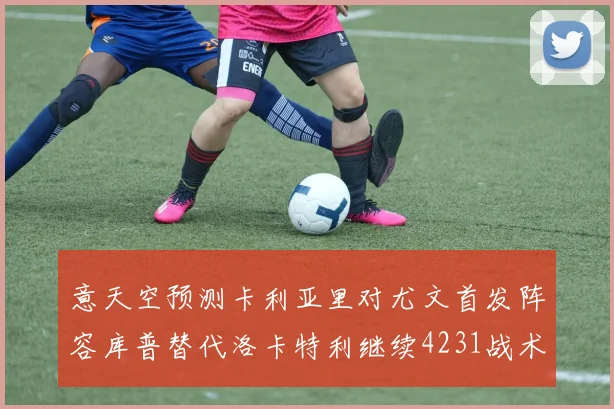 意天空预测卡利亚里对尤文首发阵容库普替代洛卡特利继续4231战术