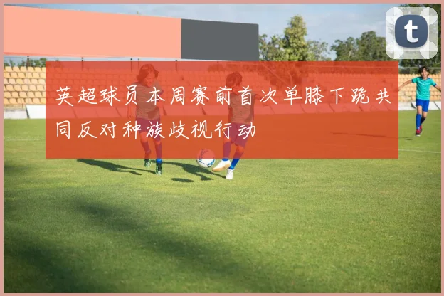 英超球员本周赛前首次单膝下跪共同反对种族歧视行动