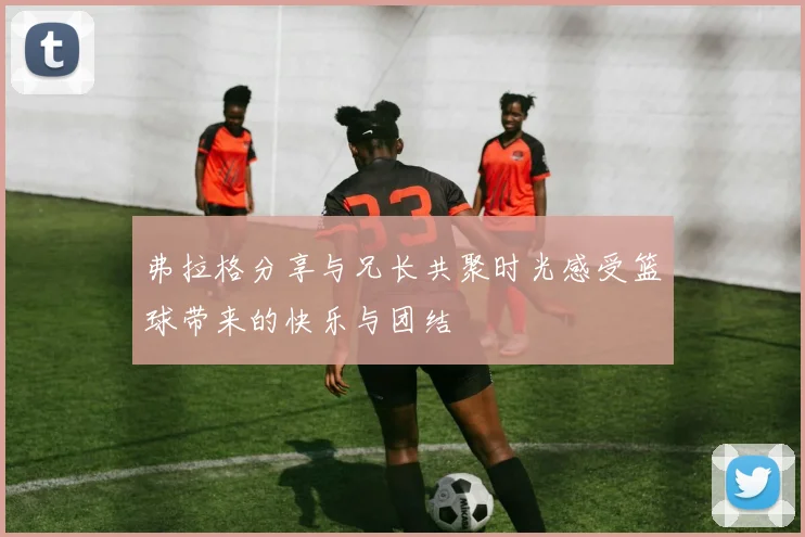 弗拉格分享与兄长共聚时光感受篮球带来的快乐与团结