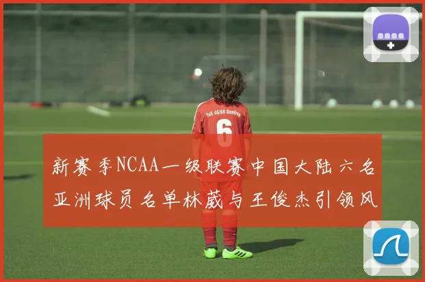 新赛季NCAA一级联赛中国大陆六名亚洲球员名单林葳与王俊杰引领风骚