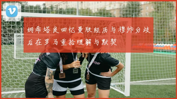 姆希塔良回忆曼联经历与穆帅分歧后在罗马重拾理解与默契