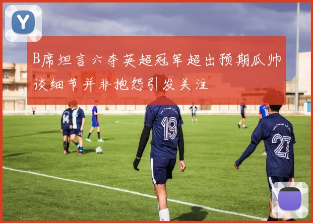 B席坦言六夺英超冠军超出预期瓜帅谈细节并非抱怨引发关注