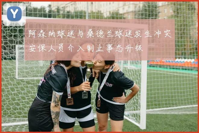 阿森纳球迷与桑德兰球迷发生冲突安保人员介入制止事态升级