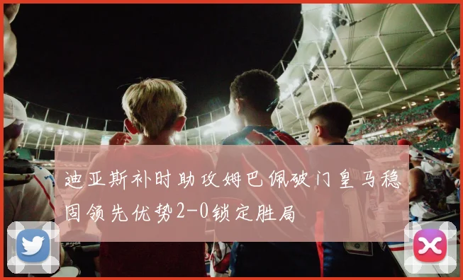 迪亚斯补时助攻姆巴佩破门皇马稳固领先优势2-0锁定胜局