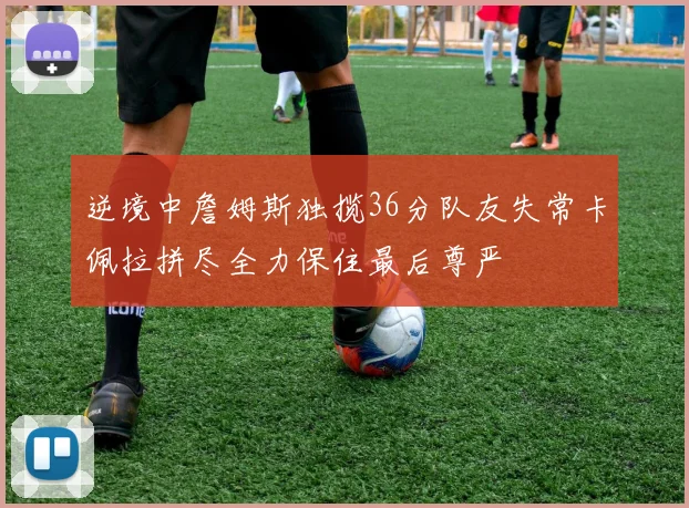 逆境中詹姆斯独揽36分队友失常卡佩拉拼尽全力保住最后尊严