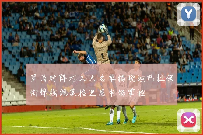 罗马对阵尤文大名单揭晓迪巴拉领衔锋线佩莱格里尼中场掌控