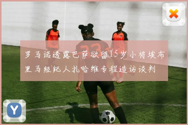 罗马诺透露巴萨欲留15岁小将埃布里马经纪人扎哈维专程造访谈判