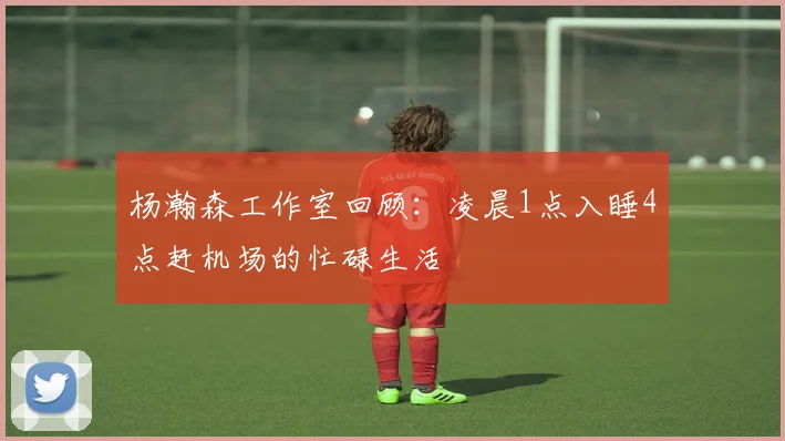 杨瀚森工作室回顾：凌晨1点入睡4点赶机场的忙碌生活